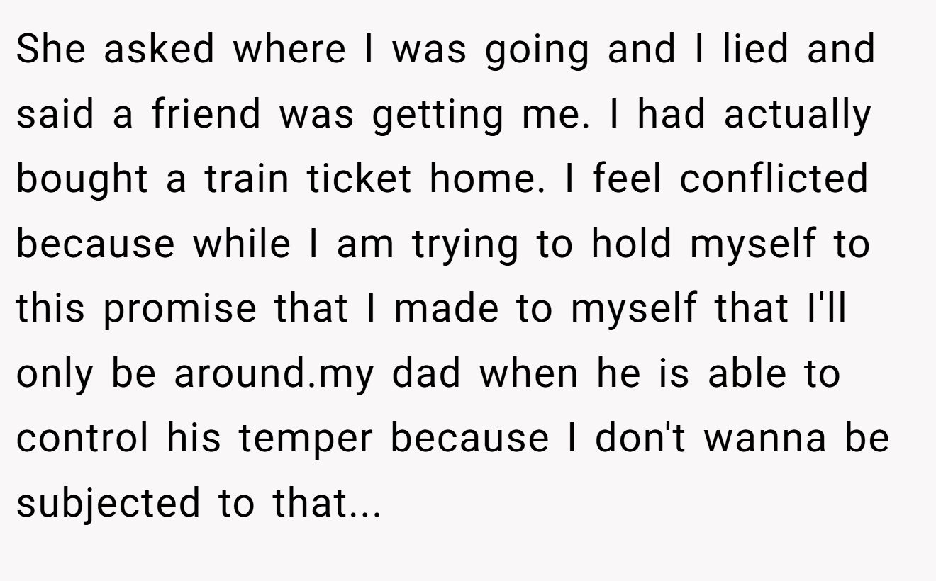 She asked where I was going and I lied and said a friend was getting me. I had actually bought a train ticket home. I feel conflicted because while I am trying to hold myself to this promise that I made to myself that I'll only be around.my dad when he is able to control his temper because I don't wanna be subjected to that...