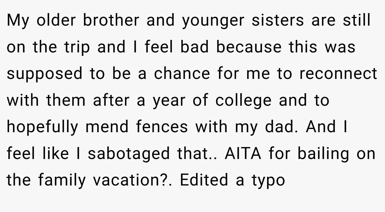 My older brother and younger sisters are still on the trip and I feel bad because this was supposed to be a chance for me to reconnect with them after a year of college and to hopefully mend fences with my dad. And I feel like I sabotaged that.. AITA for bailing on the family vacation?. Edited a typo