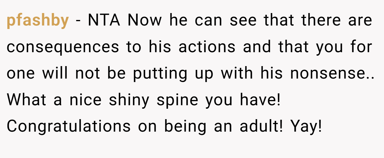 pfashby − NTA Now he can see that there are consequences to his actions and that you for one will not be putting up with his nonsense.. What a nice shiny spine you have! Congratulations on being an adult! Yay!