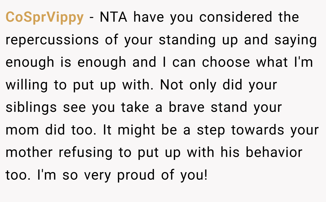 CoSprVippy − NTA have you considered the repercussions of your standing up and saying enough is enough and I can choose what I'm willing to put up with. Not only did your siblings see you take a brave stand your mom did too. It might be a step towards your mother refusing to put up with his behavior too. I'm so very proud of you!