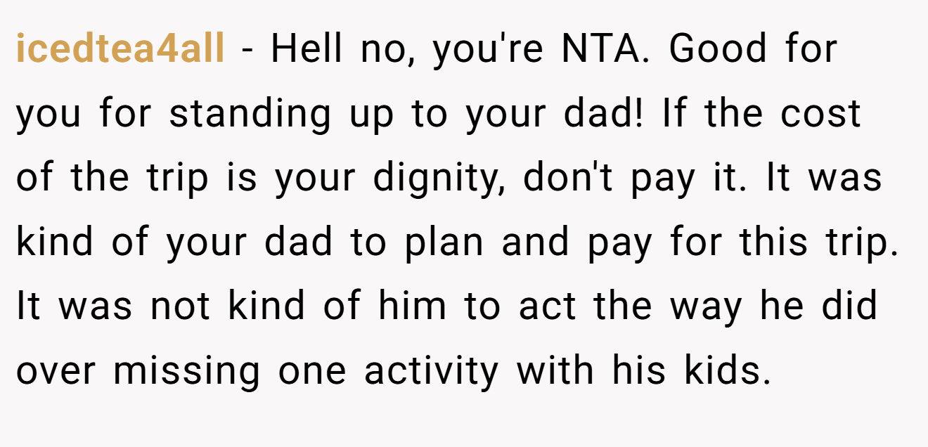 icedtea4all − Hell no, you're NTA. Good for you for standing up to your dad! If the cost of the trip is your dignity, don't pay it. It was kind of your dad to plan and pay for this trip. It was not kind of him to act the way he did over missing one activity with his kids.