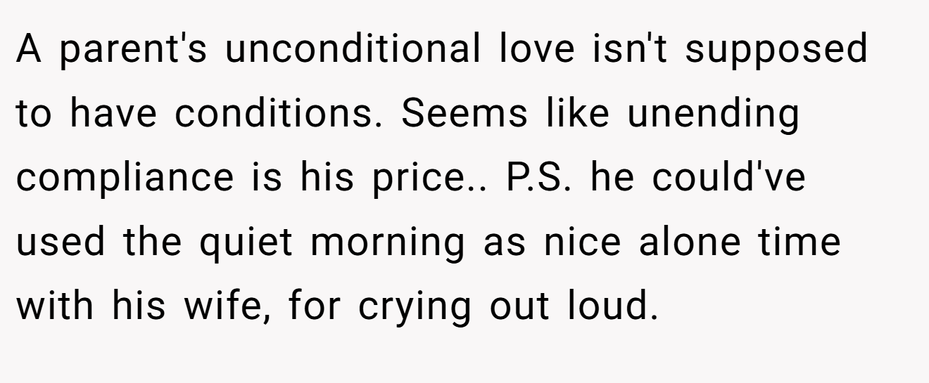 A parent's unconditional love isn't supposed to have conditions. Seems like unending compliance is his price.. P.S. he could've used the quiet morning as nice alone time with his wife, for crying out loud.