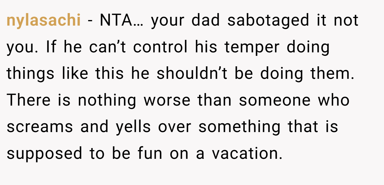 nylasachi − NTA… your dad sabotaged it not you. If he can’t control his temper doing things like this he shouldn’t be doing them. There is nothing worse than someone who screams and yells over something that is supposed to be fun on a vacation.
