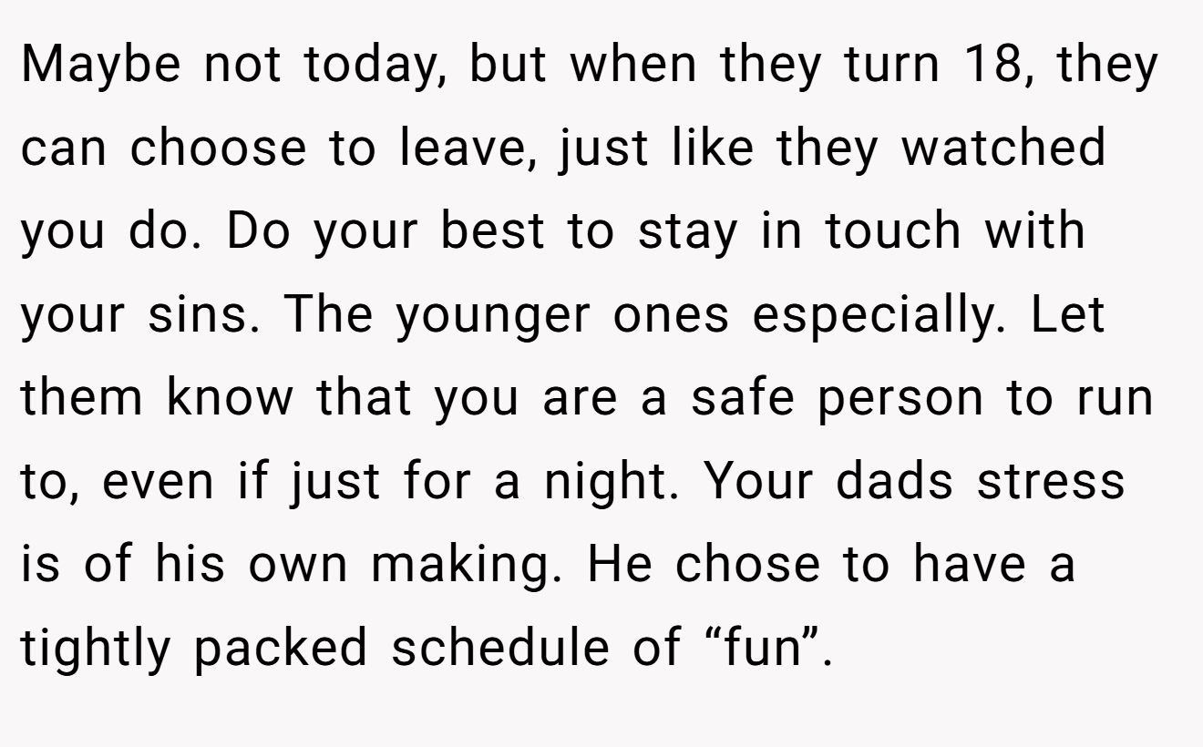 Maybe not today, but when they turn 18, they can choose to leave, just like they watched you do. Do your best to stay in touch with your sins. The younger ones especially. Let them know that you are a safe person to run to, even if just for a night. Your dads stress is of his own making. He chose to have a tightly packed schedule of “fun”.