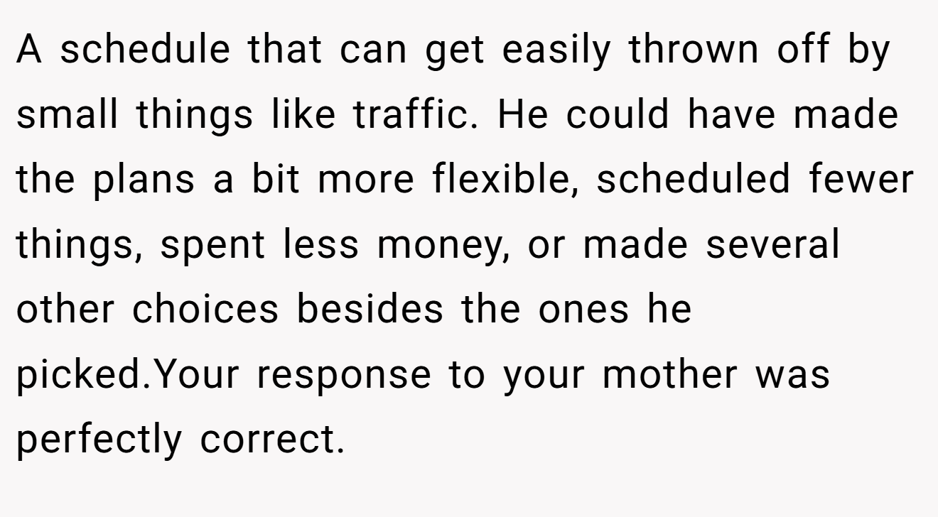 A schedule that can get easily thrown off by small things like traffic. He could have made the plans a bit more flexible, scheduled fewer things, spent less money, or made several other choices besides the ones he picked.Your response to your mother was perfectly correct.