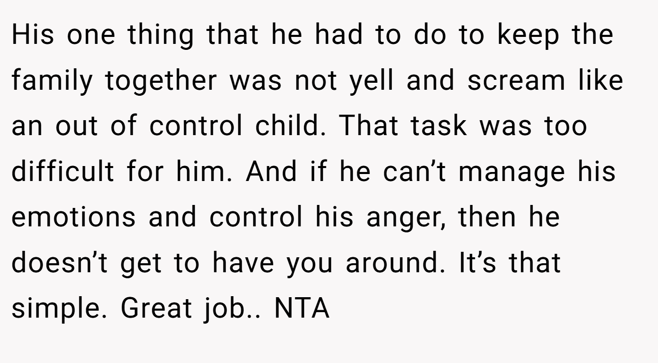 His one thing that he had to do to keep the family together was not yell and scream like an out of control child. That task was too difficult for him. And if he can’t manage his emotions and control his anger, then he doesn’t get to have you around. It’s that simple. Great job.. NTA