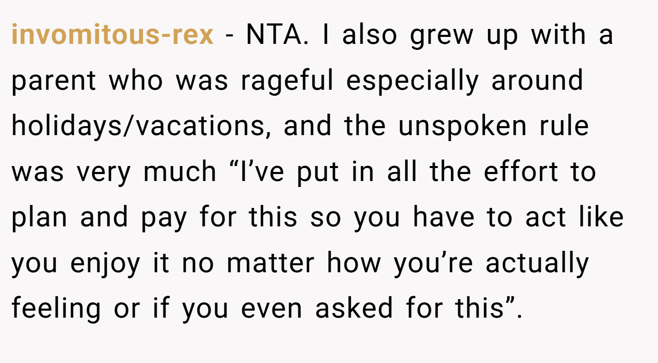 invomitous-rex − NTA. I also grew up with a parent who was rageful especially around holidays/vacations, and the unspoken rule was very much “I’ve put in all the effort to plan and pay for this so you have to act like you enjoy it no matter how you’re actually feeling or if you even asked for this”.