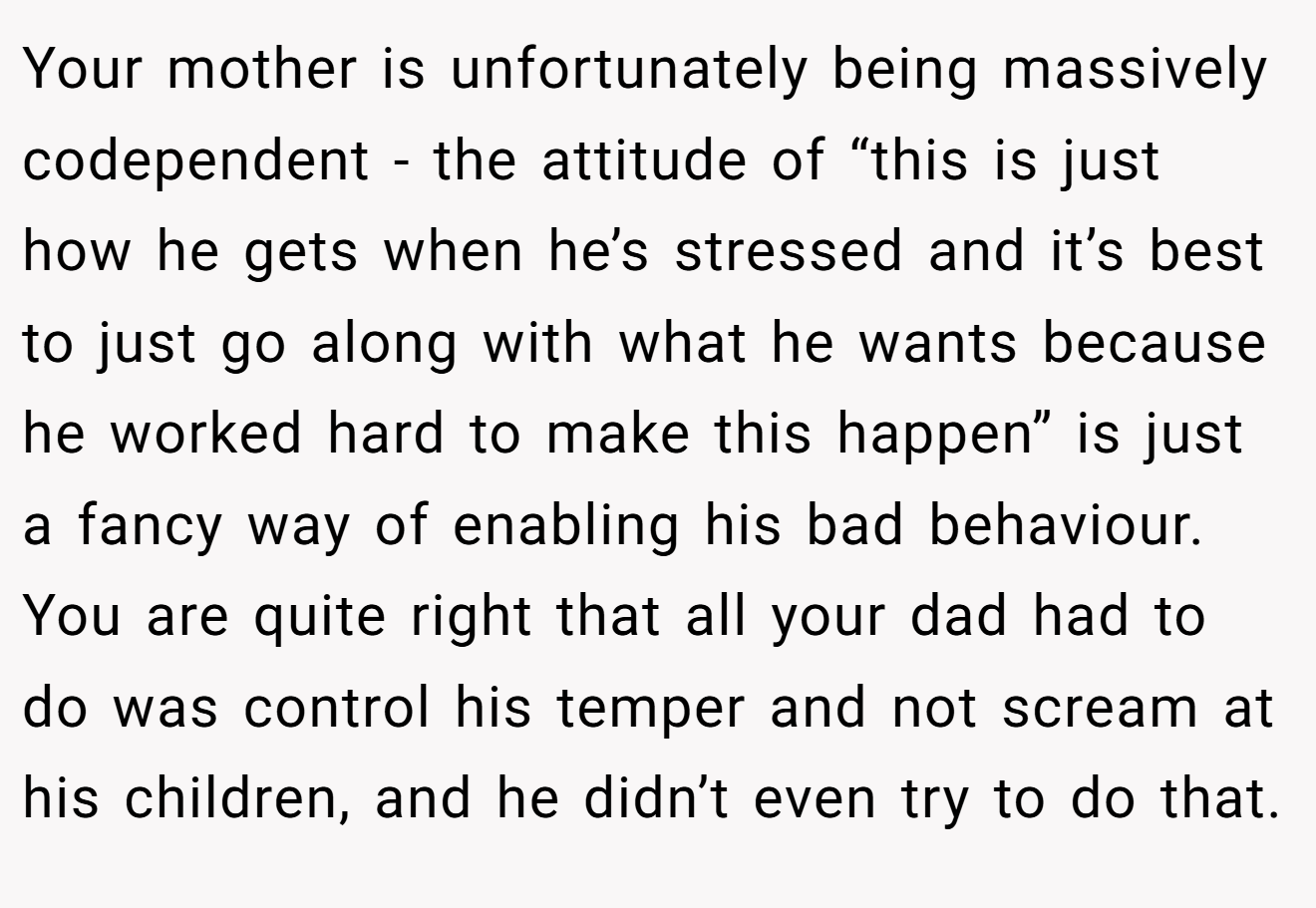 Your mother is unfortunately being massively codependent - the attitude of “this is just how he gets when he’s stressed and it’s best to just go along with what he wants because he worked hard to make this happen” is just a fancy way of enabling his bad behaviour. You are quite right that all your dad had to do was control his temper and not scream at his children, and he didn’t even try to do that.