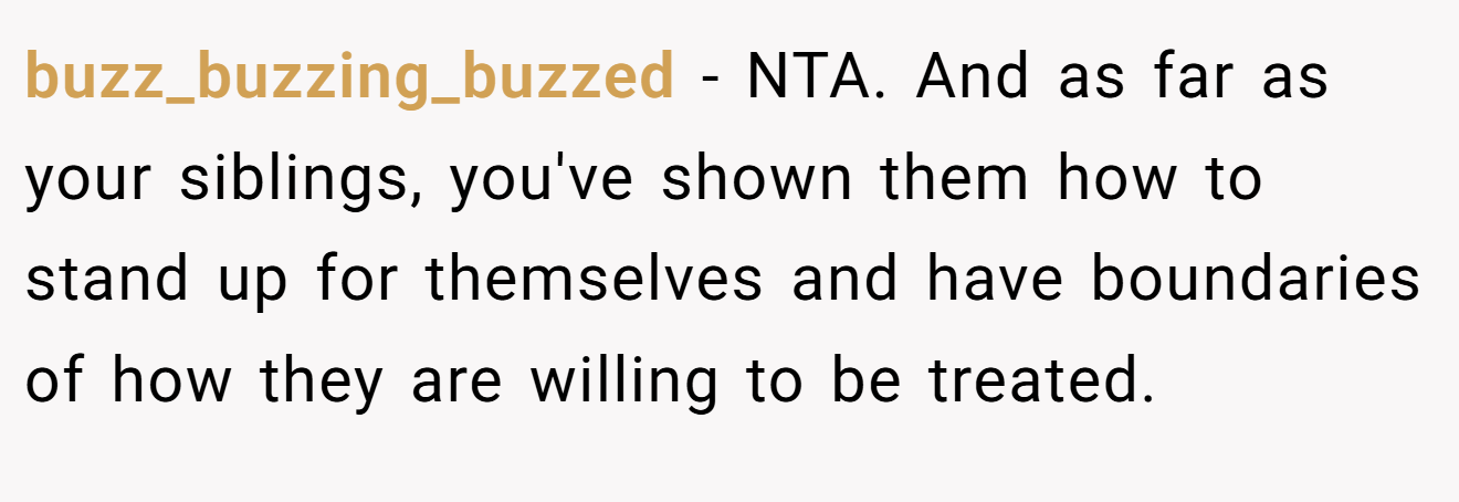 buzz_buzzing_buzzed − NTA. And as far as your siblings, you've shown them how to stand up for themselves and have boundaries of how they are willing to be treated.