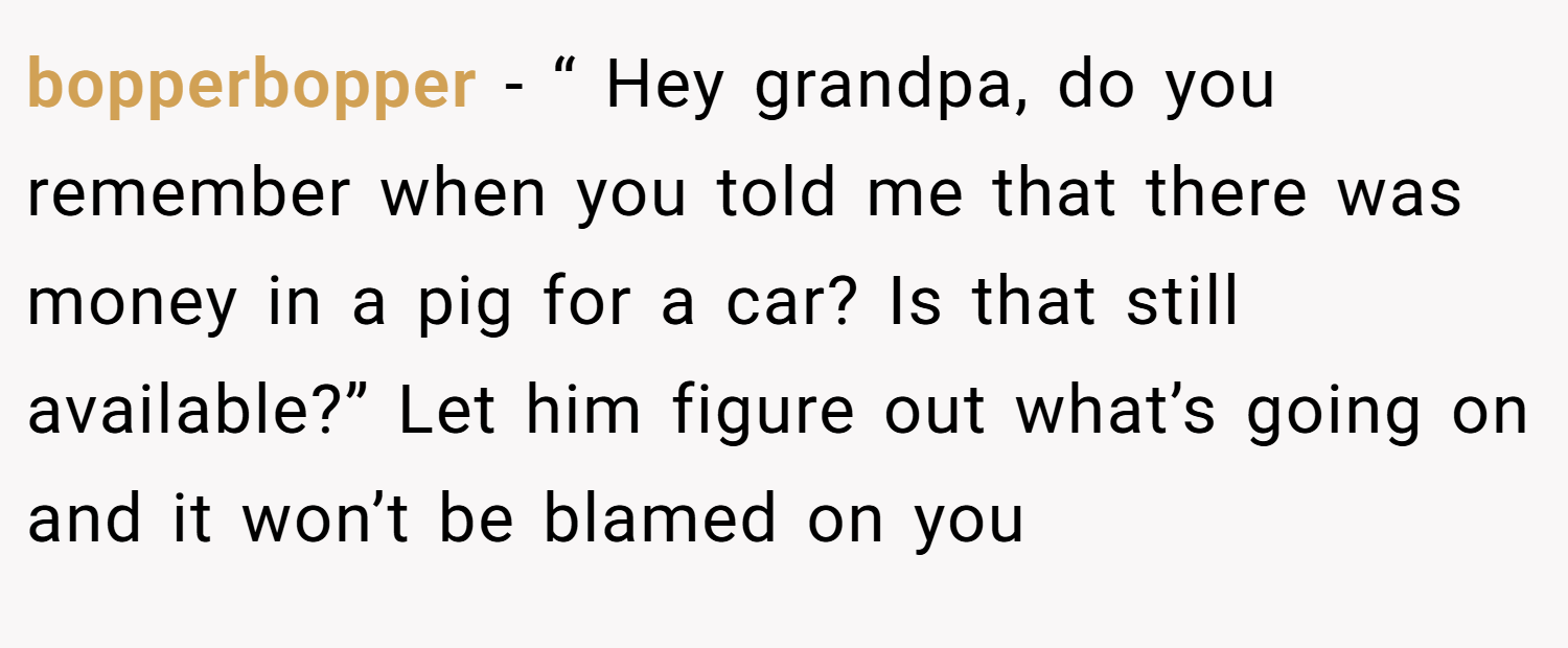 bopperbopper − “ Hey grandpa, do you remember when you told me that there was money in a pig for a car? Is that still available?” Let him figure out what’s going on and it won’t be blamed on you