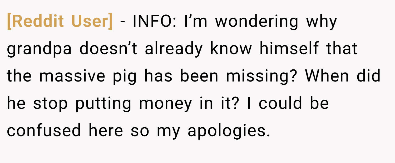 [Reddit User] − INFO: I’m wondering why grandpa doesn’t already know himself that the massive pig has been missing? When did he stop putting money in it? I could be confused here so my apologies.