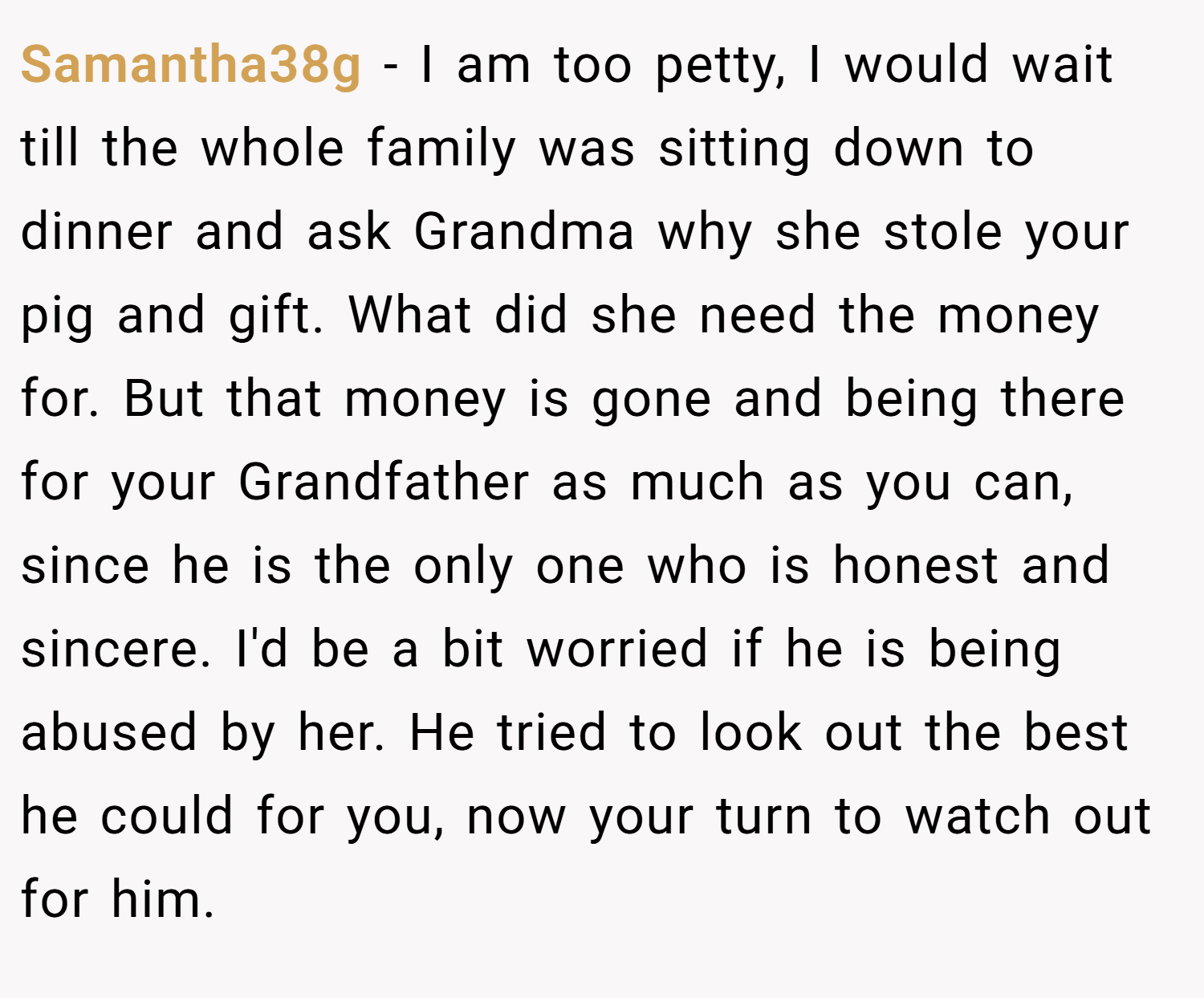 Samantha38g − I am too petty, I would wait till the whole family was sitting down to dinner and ask Grandma why she stole your pig and gift. What did she need the money for. But that money is gone and being there for your Grandfather as much as you can, since he is the only one who is honest and sincere. I'd be a bit worried if he is being abused by her. He tried to look out the best he could for you, now your turn to watch out for him.