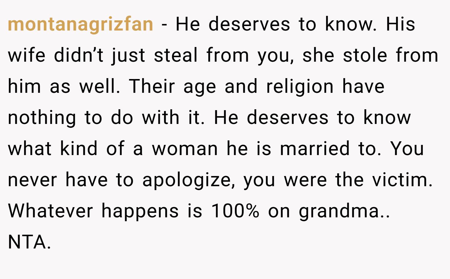montanagrizfan − He deserves to know. His wife didn’t just steal from you, she stole from him as well. Their age and religion have nothing to do with it. He deserves to know what kind of a woman he is married to. You never have to apologize, you were the victim. Whatever happens is 100% on grandma.. NTA.