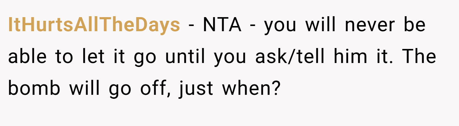 ItHurtsAllTheDays − NTA - you will never be able to let it go until you ask/tell him it. The bomb will go off, just when?