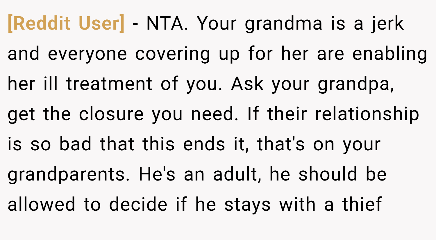 [Reddit User] − NTA. Your grandma is a jerk and everyone covering up for her are enabling her ill treatment of you. Ask your grandpa, get the closure you need. If their relationship is so bad that this ends it, that's on your grandparents. He's an adult, he should be allowed to decide if he stays with a thief