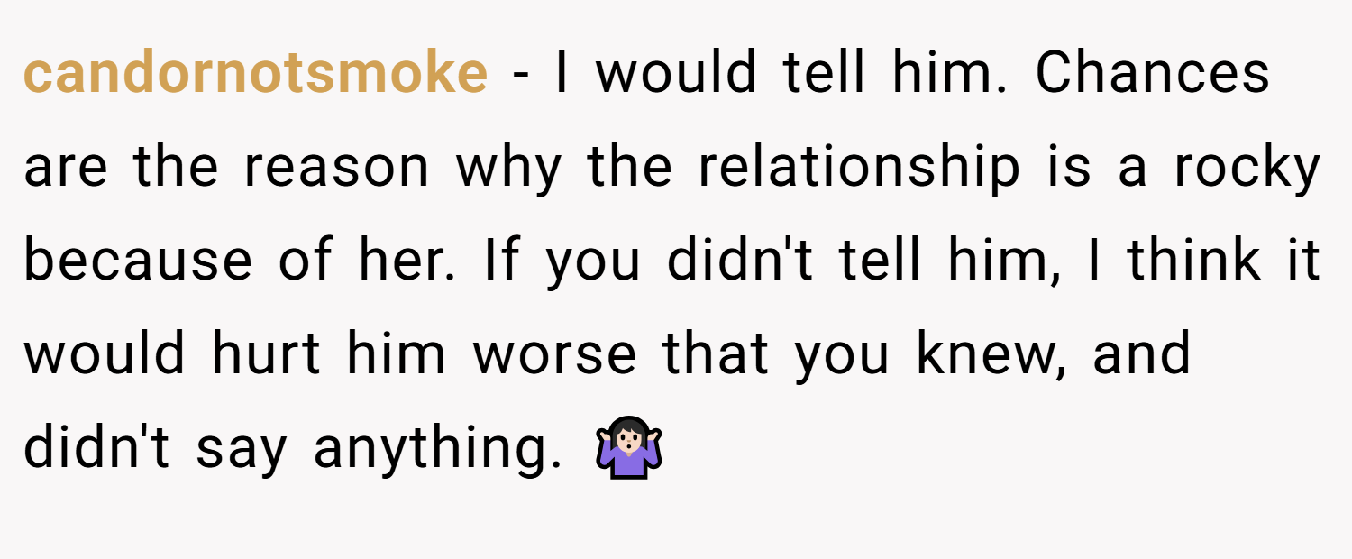 candornotsmoke − I would tell him. Chances are the reason why the relationship is a rocky because of her. If you didn't tell him, I think it would hurt him worse that you knew, and didn't say anything. 🤷🏻‍♀️