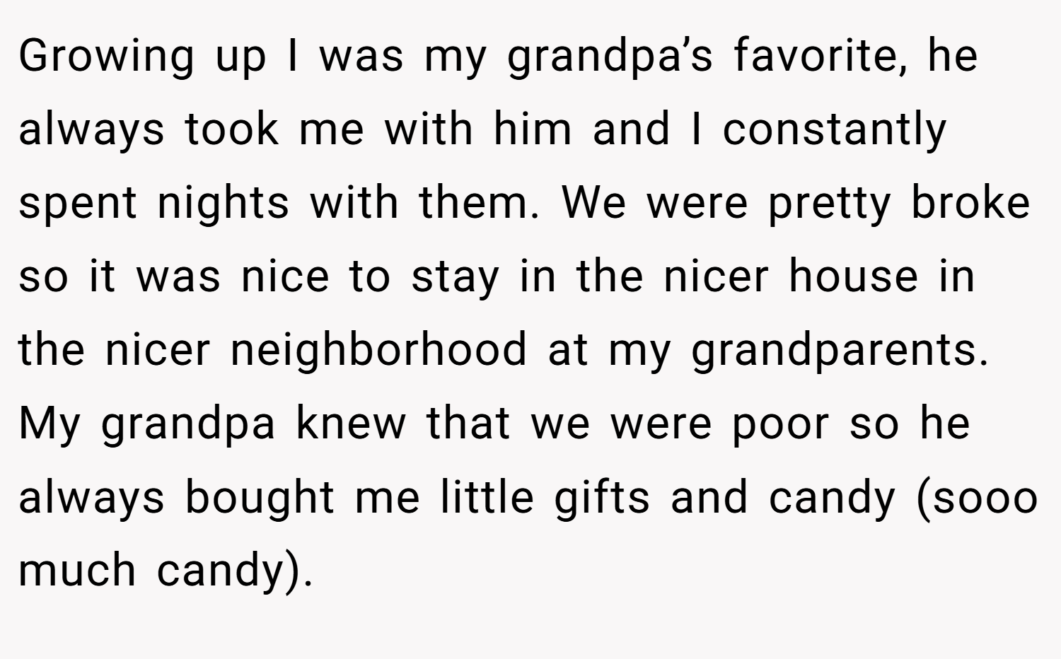 Growing up I was my grandpa’s favorite, he always took me with him and I constantly spent nights with them. We were pretty broke so it was nice to stay in the nicer house in the nicer neighborhood at my grandparents. My grandpa knew that we were poor so he always bought me little gifts and candy (sooo much candy).
