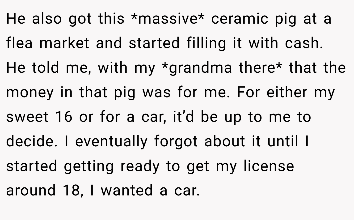 He also got this *massive* ceramic pig at a flea market and started filling it with cash. He told me, with my *grandma there* that the money in that pig was for me. For either my sweet 16 or for a car, it’d be up to me to decide. I eventually forgot about it until I started getting ready to get my license around 18, I wanted a car.