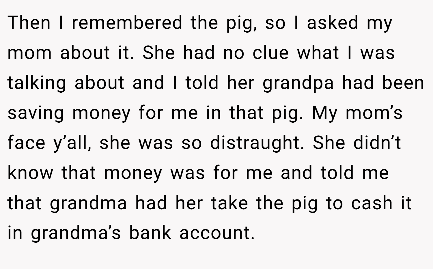 Then I remembered the pig, so I asked my mom about it. She had no clue what I was talking about and I told her grandpa had been saving money for me in that pig. My mom’s face y’all, she was so distraught. She didn’t know that money was for me and told me that grandma had her take the pig to cash it in grandma’s bank account.