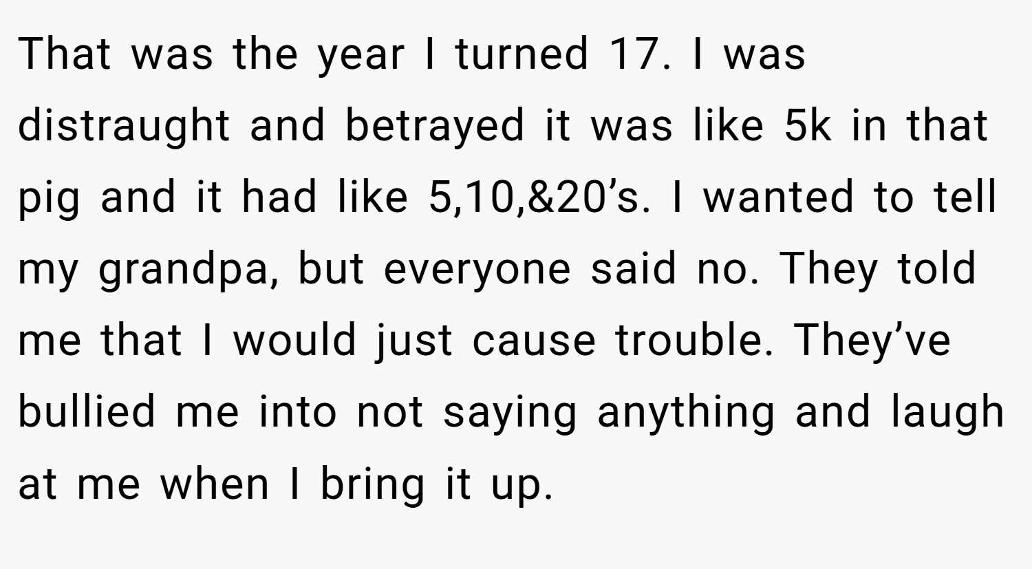 That was the year I turned 17. I was distraught and betrayed it was like 5k in that pig and it had like 5,10,&20’s. I wanted to tell my grandpa, but everyone said no. They told me that I would just cause trouble. They’ve bullied me into not saying anything and laugh at me when I bring it up.