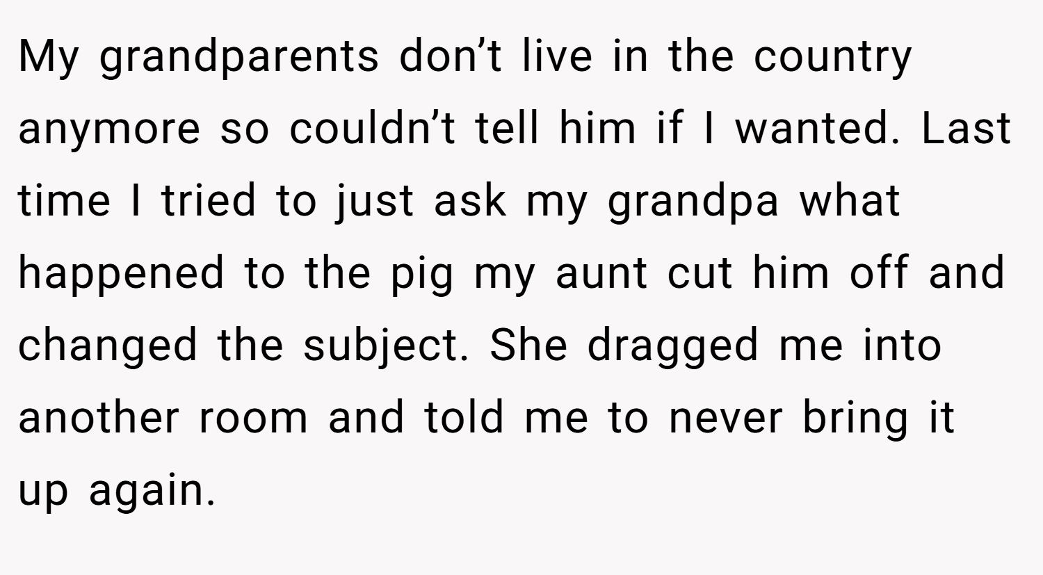 My grandparents don’t live in the country anymore so couldn’t tell him if I wanted. Last time I tried to just ask my grandpa what happened to the pig my aunt cut him off and changed the subject. She dragged me into another room and told me to never bring it up again.