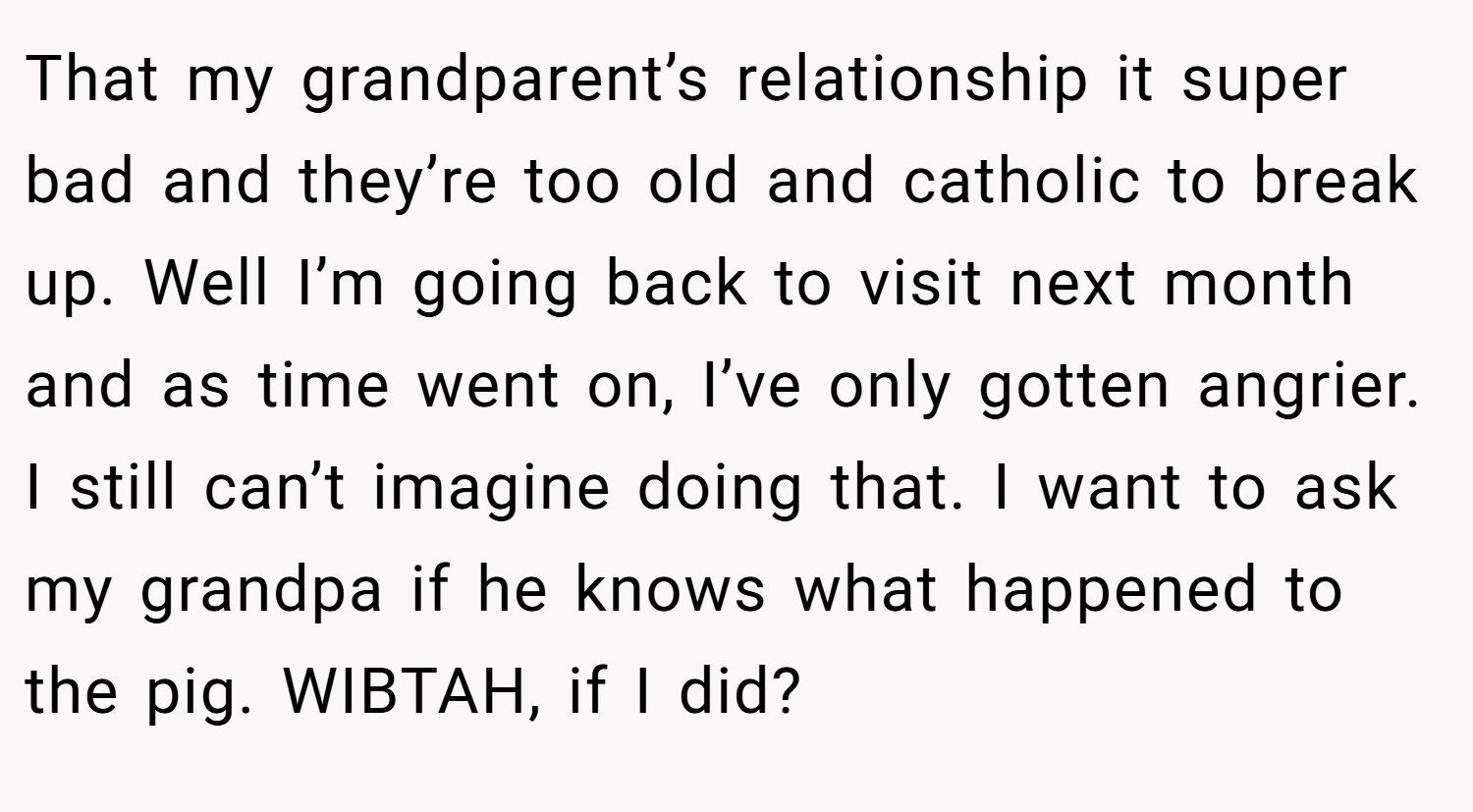 That my grandparent’s relationship it super bad and they’re too old and catholic to break up. Well I’m going back to visit next month and as time went on, I’ve only gotten angrier. I still can’t imagine doing that. I want to ask my grandpa if he knows what happened to the pig. WIBTAH, if I did?