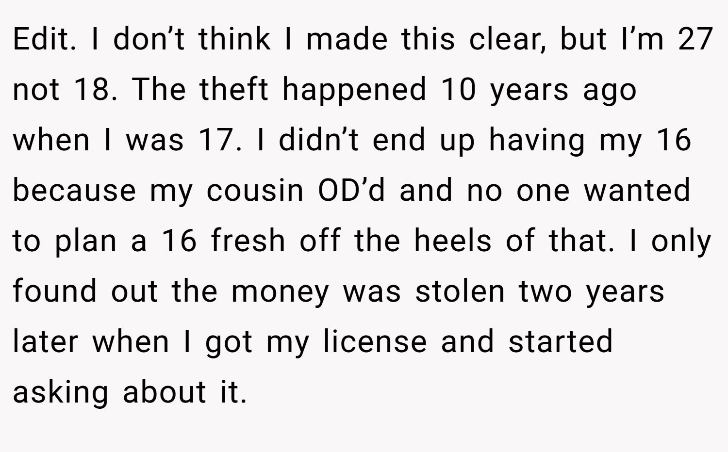 Edit. I don’t think I made this clear, but I’m 27 not 18. The theft happened 10 years ago when I was 17. I didn’t end up having my 16 because my cousin OD’d and no one wanted to plan a 16 fresh off the heels of that. I only found out the money was stolen two years later when I got my license and started asking about it.