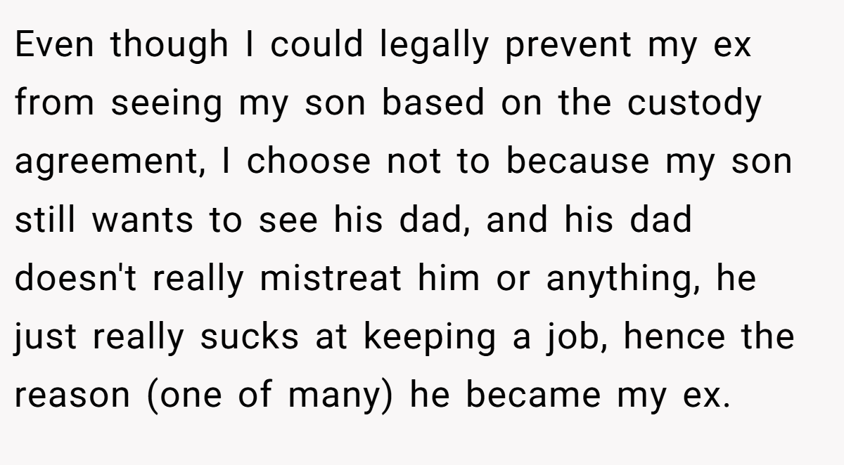 Even though I could legally prevent my ex from seeing my son based on the custody agreement, I choose not to because my son still wants to see his dad, and his dad doesn't really mistreat him or anything, he just really sucks at keeping a job, hence the reason (one of many) he became my ex.