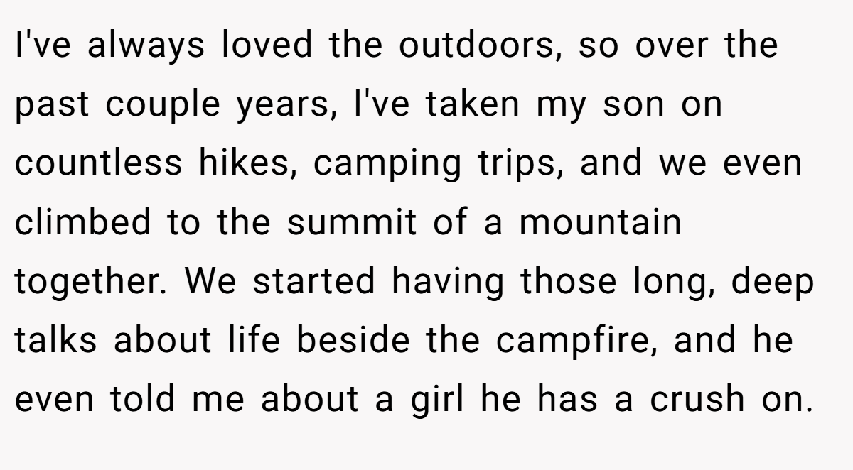 I've always loved the outdoors, so over the past couple years, I've taken my son on countless hikes, camping trips, and we even climbed to the summit of a mountain together. We started having those long, deep talks about life beside the campfire, and he even told me about a girl he has a crush on.