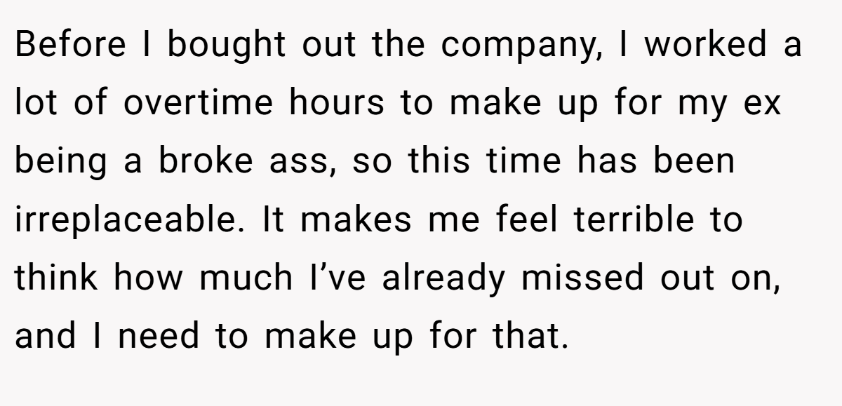 Before I bought out the company, I worked a lot of overtime hours to make up for my ex being a broke ass, so this time has been irreplaceable. It makes me feel terrible to think how much I’ve already missed out on, and I need to make up for that.