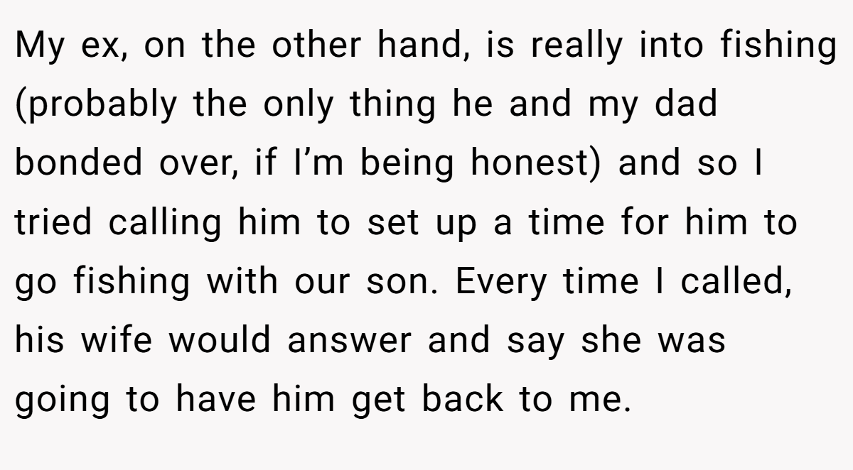 My ex, on the other hand, is really into fishing (probably the only thing he and my dad bonded over, if I’m being honest) and so I tried calling him to set up a time for him to go fishing with our son. Every time I called, his wife would answer and say she was going to have him get back to me.