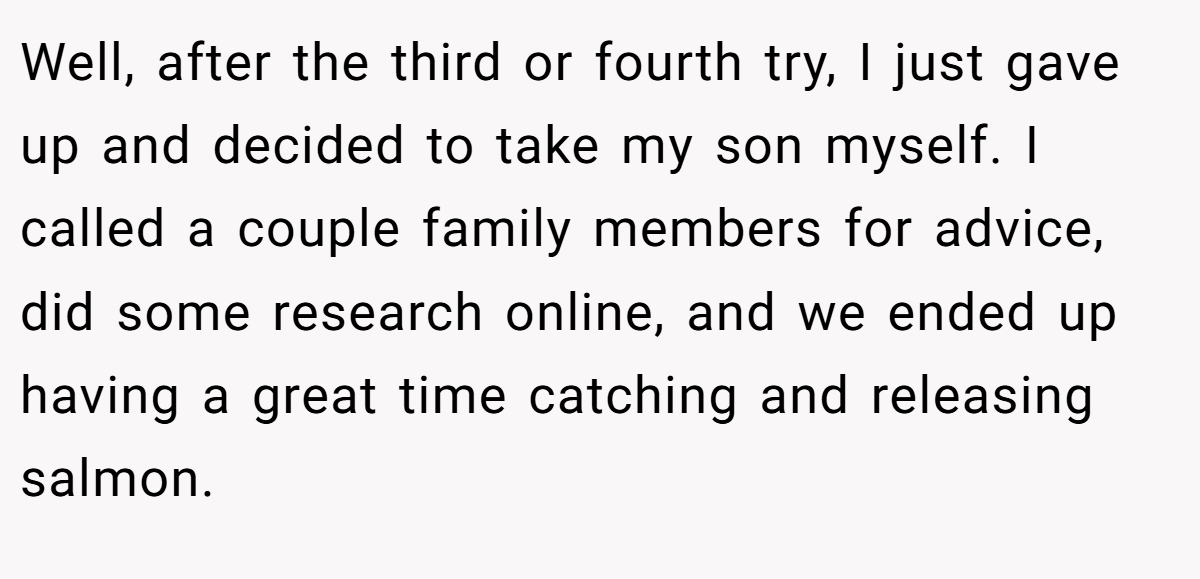 Well, after the third or fourth try, I just gave up and decided to take my son myself. I called a couple family members for advice, did some research online, and we ended up having a great time catching and releasing salmon.
