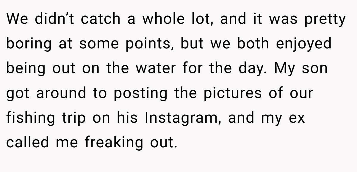 We didn’t catch a whole lot, and it was pretty boring at some points, but we both enjoyed being out on the water for the day. My son got around to posting the pictures of our fishing trip on his Instagram, and my ex called me freaking out.