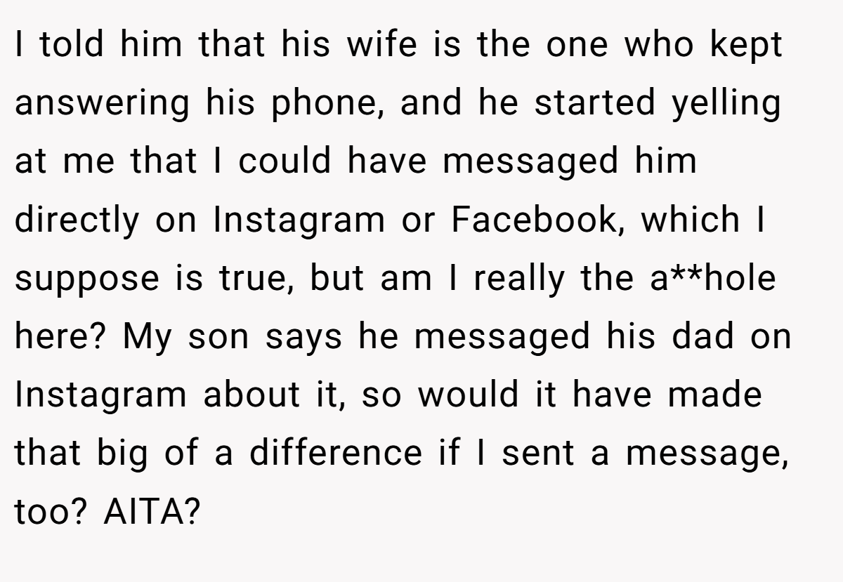 I told him that his wife is the one who kept answering his phone, and he started yelling at me that I could have messaged him directly on Instagram or Facebook, which I suppose is true, but am I really the a**hole here? My son says he messaged his dad on Instagram about it, so would it have made that big of a difference if I sent a message, too? AITA?