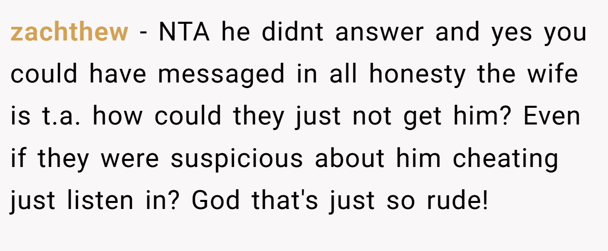 zachthew − NTA he didnt answer and yes you could have messaged in all honesty the wife is t.a. how could they just not get him? Even if they were suspicious about him cheating just listen in? God that's just so rude!