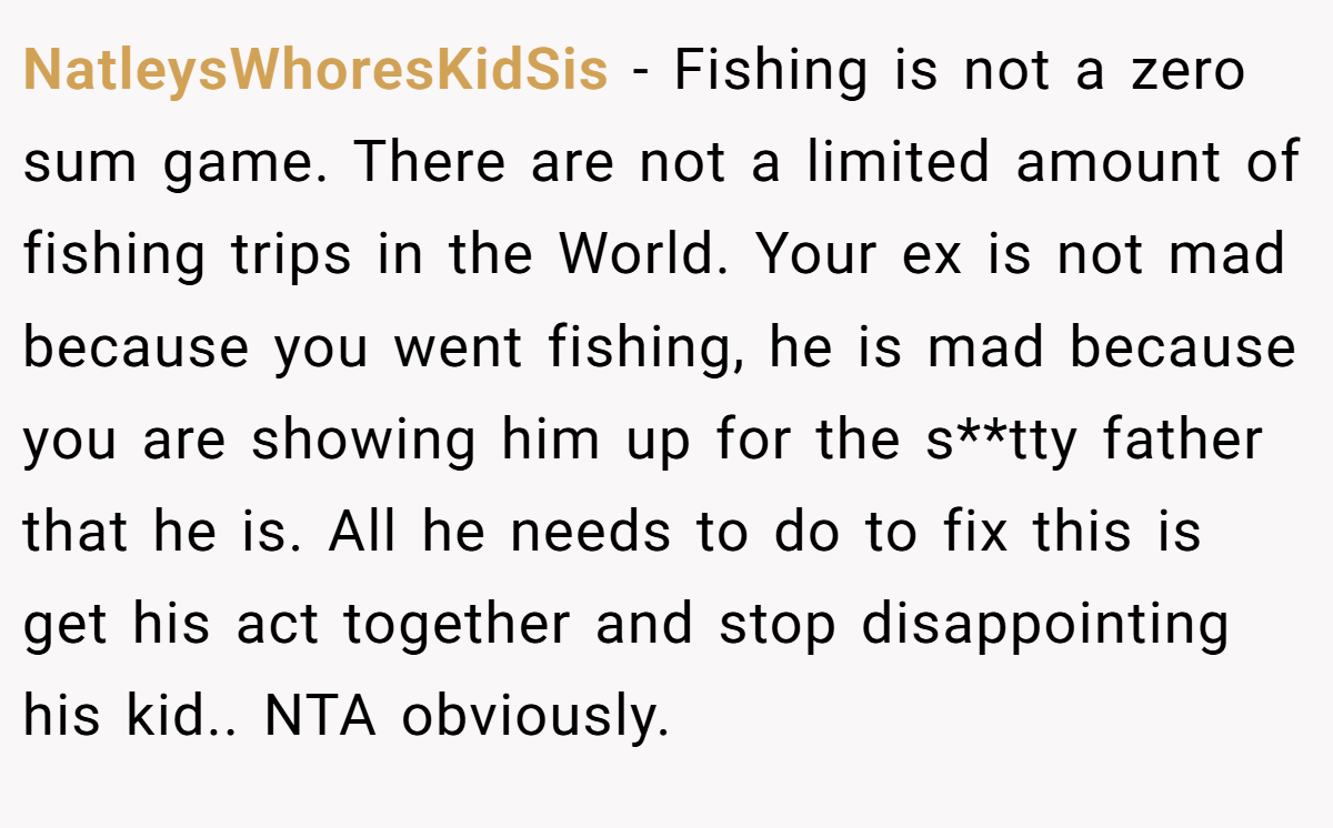NatleysWhoresKidSis − Fishing is not a zero sum game. There are not a limited amount of fishing trips in the World. Your ex is not mad because you went fishing, he is mad because you are showing him up for the s**tty father that he is. All he needs to do to fix this is get his act together and stop disappointing his kid.. NTA obviously.