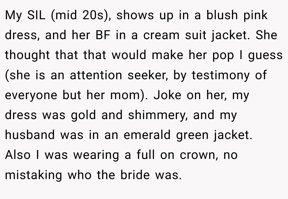 My SIL (mid 20s), shows up in a blush pink dress, and her BF in a cream suit jacket. She thought that that would make her pop I guess (she is an attention seeker, by testimony of everyone but her mom). Joke on her, my dress was gold and shimmery, and my husband was in an emerald green jacket. Also I was wearing a full on crown, no mistaking who the bride was.