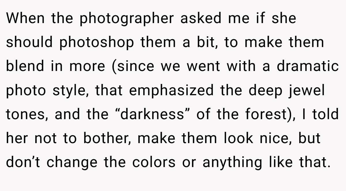 When the photographer asked me if she should photoshop them a bit, to make them blend in more (since we went with a dramatic photo style, that emphasized the deep jewel tones, and the “darkness” of the forest), I told her not to bother, make them look nice, but don’t change the colors or anything like that.
