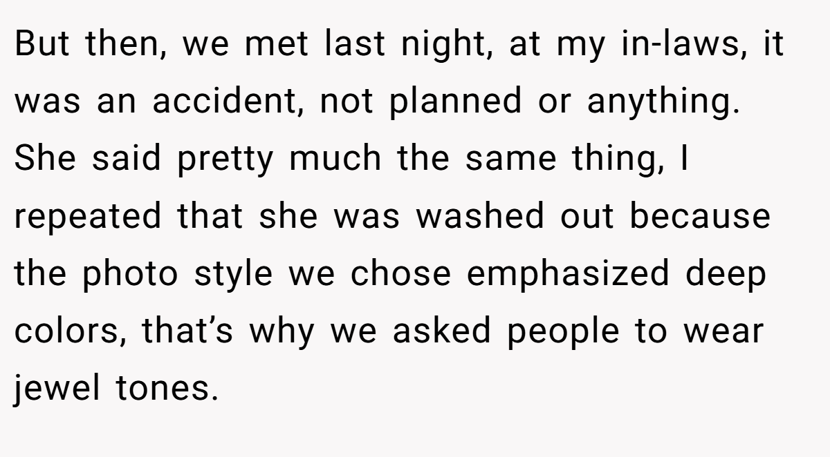 But then, we met last night, at my in-laws, it was an accident, not planned or anything. She said pretty much the same thing, I repeated that she was washed out because the photo style we chose emphasized deep colors, that’s why we asked people to wear jewel tones.