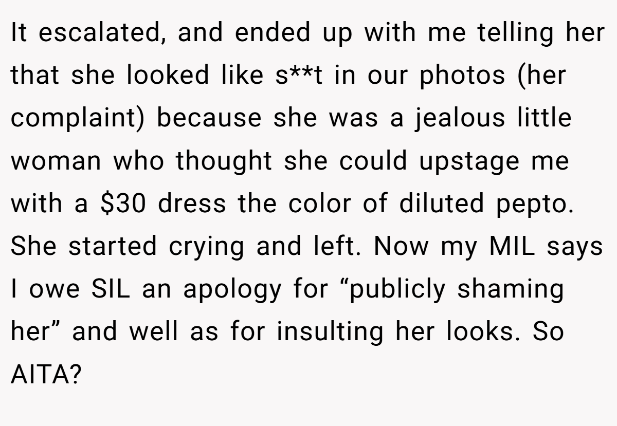 It escalated, and ended up with me telling her that she looked like s**t in our photos (her complaint) because she was a jealous little woman who thought she could upstage me with a $30 dress the color of diluted pepto. She started crying and left. Now my MIL says I owe SIL an apology for “publicly shaming her” and well as for insulting her looks. So AITA?