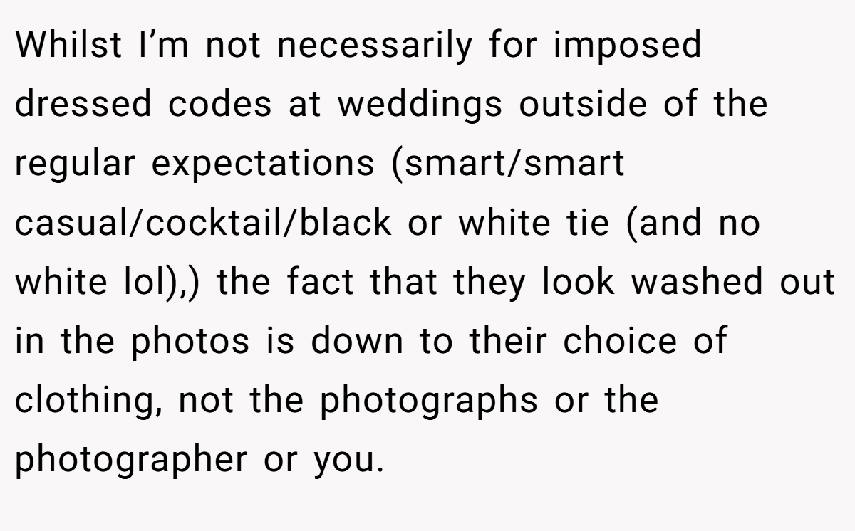Whilst I’m not necessarily for imposed dressed codes at weddings outside of the regular expectations (smart/smart casual/cocktail/black or white tie (and no white lol),) the fact that they look washed out in the photos is down to their choice of clothing, not the photographs or the photographer or you.