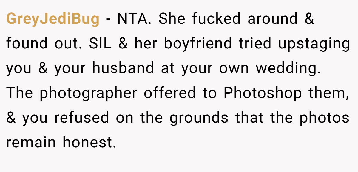 GreyJediBug − NTA. She fucked around & found out. SIL & her boyfriend tried upstaging you & your husband at your own wedding. The photographer offered to Photoshop them, & you refused on the grounds that the photos remain honest.