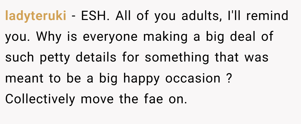 ladyteruki − ESH. All of you adults, I'll remind you. Why is everyone making a big deal of such petty details for something that was meant to be a big happy occasion ? Collectively move the fae on.