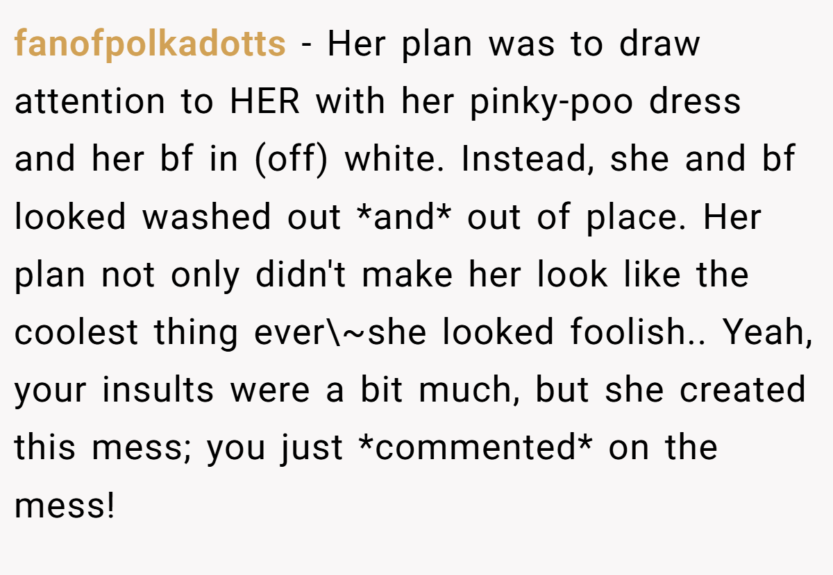 fanofpolkadotts − Her plan was to draw attention to HER with her pinky-poo dress and her bf in (off) white. Instead, she and bf looked washed out *and* out of place. Her plan not only didn't make her look like the coolest thing ever\~she looked foolish.. Yeah, your insults were a bit much, but she created this mess; you just *commented* on the mess!