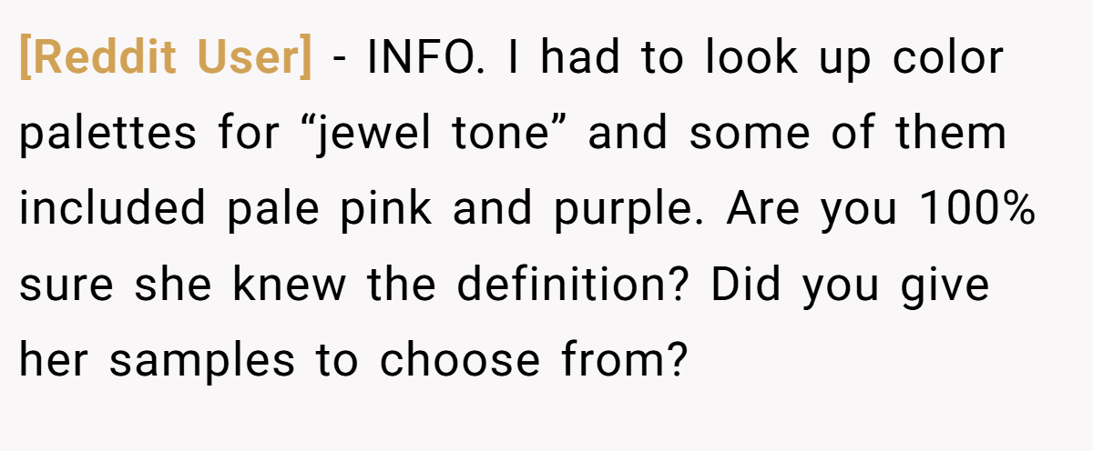 [Reddit User] − INFO. I had to look up color palettes for “jewel tone” and some of them included pale pink and purple. Are you 100% sure she knew the definition? Did you give her samples to choose from?