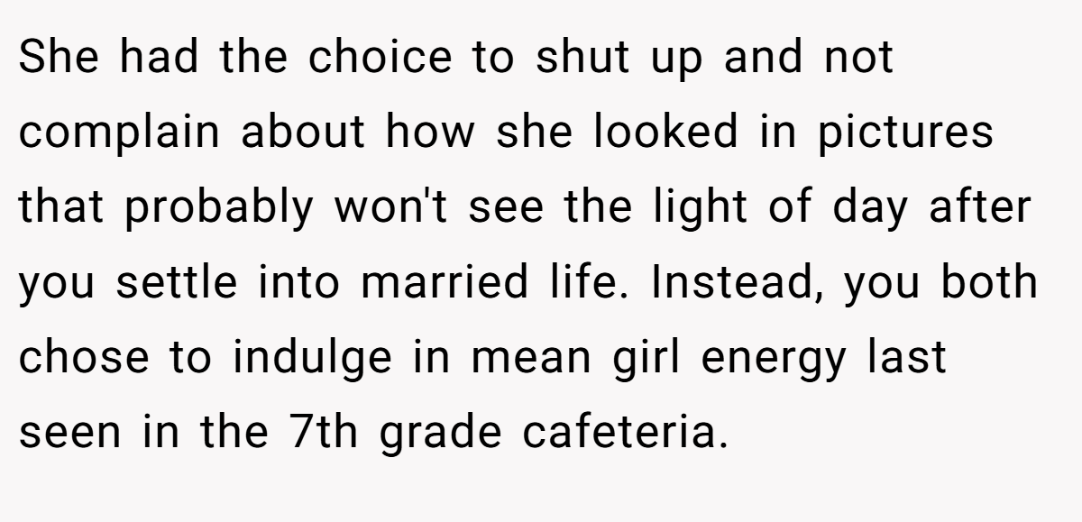 She had the choice to shut up and not complain about how she looked in pictures that probably won't see the light of day after you settle into married life. Instead, you both chose to indulge in mean girl energy last seen in the 7th grade cafeteria.