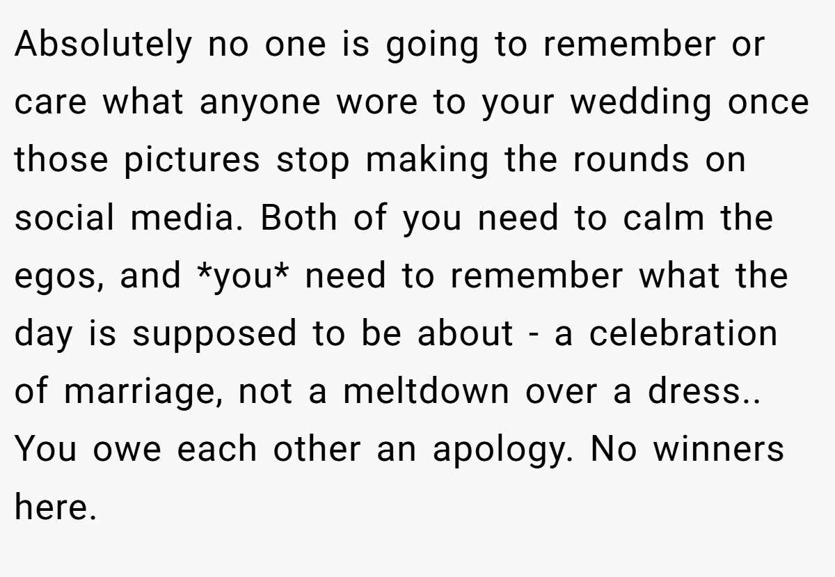 Absolutely no one is going to remember or care what anyone wore to your wedding once those pictures stop making the rounds on social media. Both of you need to calm the egos, and *you* need to remember what the day is supposed to be about - a celebration of marriage, not a meltdown over a dress.. You owe each other an apology. No winners here.