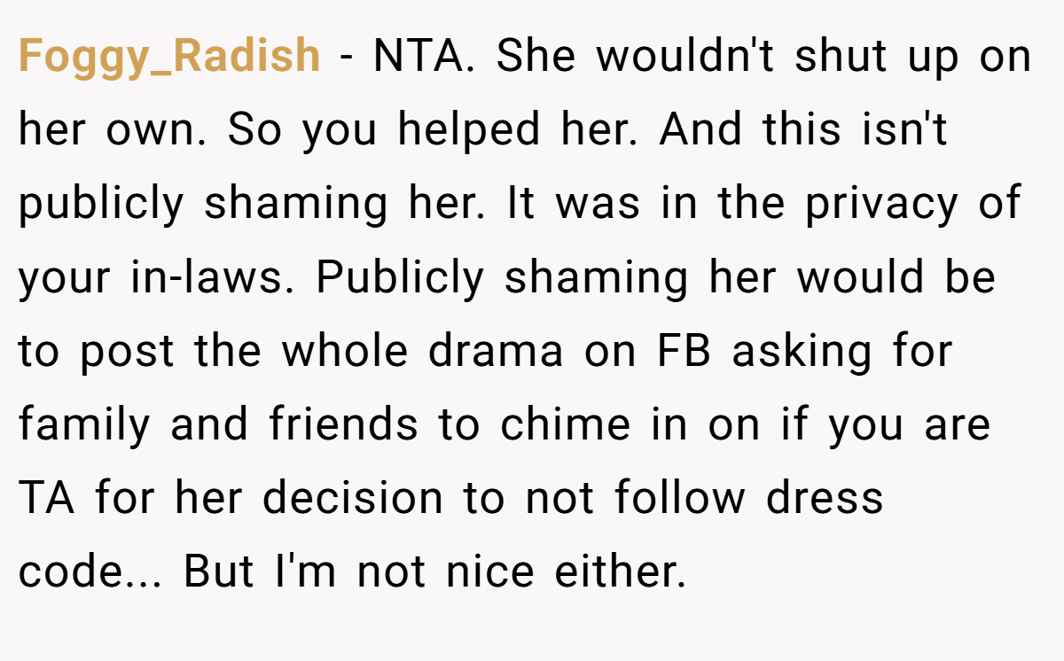 Foggy_Radish − NTA. She wouldn't shut up on her own. So you helped her. And this isn't publicly shaming her. It was in the privacy of your in-laws. Publicly shaming her would be to post the whole drama on FB asking for family and friends to chime in on if you are TA for her decision to not follow dress code... But I'm not nice either.