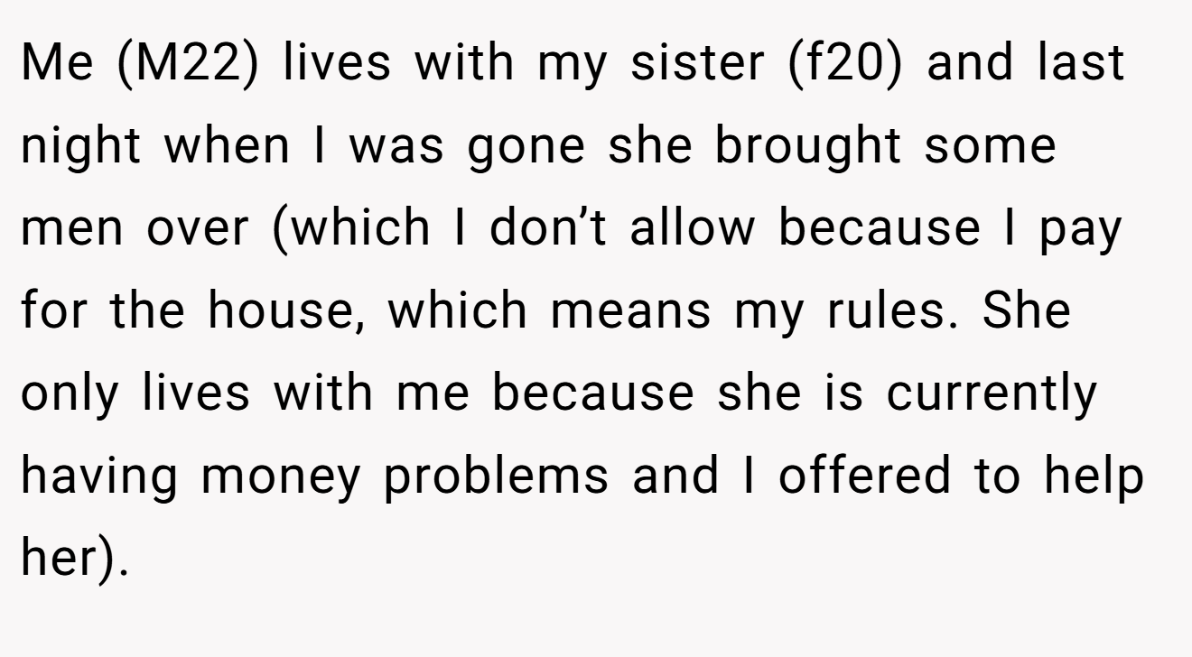 Me (M22) lives with my sister (f20) and last night when I was gone she brought some men over (which I don’t allow because I pay for the house, which means my rules. She only lives with me because she is currently having money problems and I offered to help her).