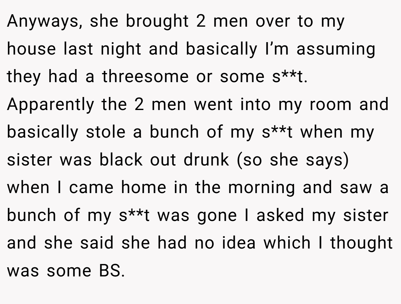 Anyways, she brought 2 men over to my house last night and basically I’m assuming they had a threesome or some s**t. Apparently the 2 men went into my room and basically stole a bunch of my s**t when my sister was black out drunk (so she says) when I came home in the morning and saw a bunch of my s**t was gone I asked my sister and she said she had no idea which I thought was some BS.